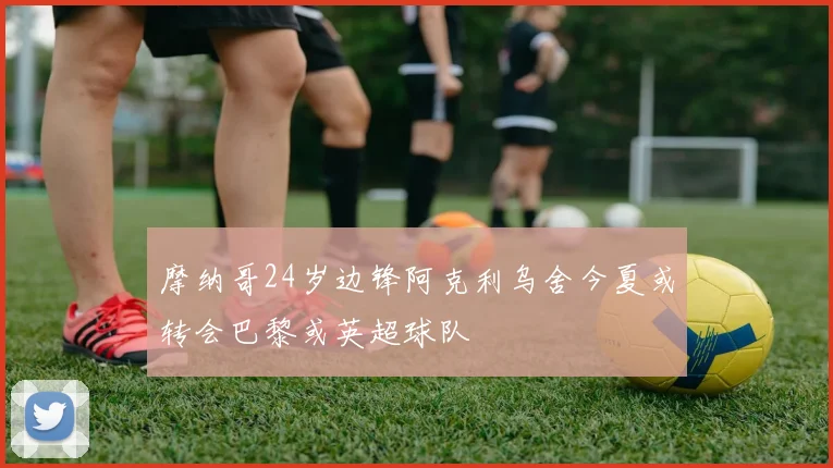 摩纳哥24岁边锋阿克利乌舍今夏或转会巴黎或英超球队