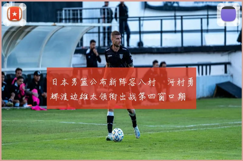日本男篮公布新阵容八村塁河村勇辉渡边雄太领衔出战第四窗口期