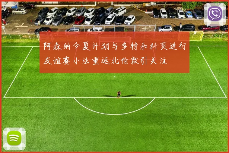 阿森纳今夏计划与多特和科莫进行友谊赛小法重返北伦敦引关注
