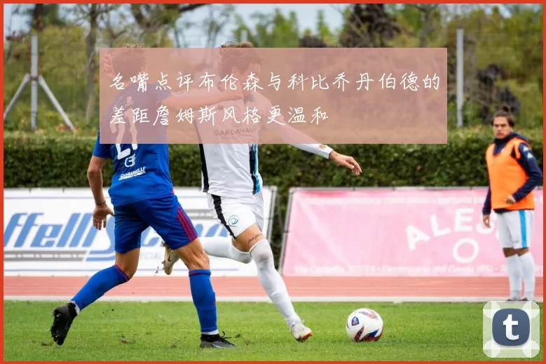 名嘴点评布伦森与科比乔丹伯德的差距詹姆斯风格更温和