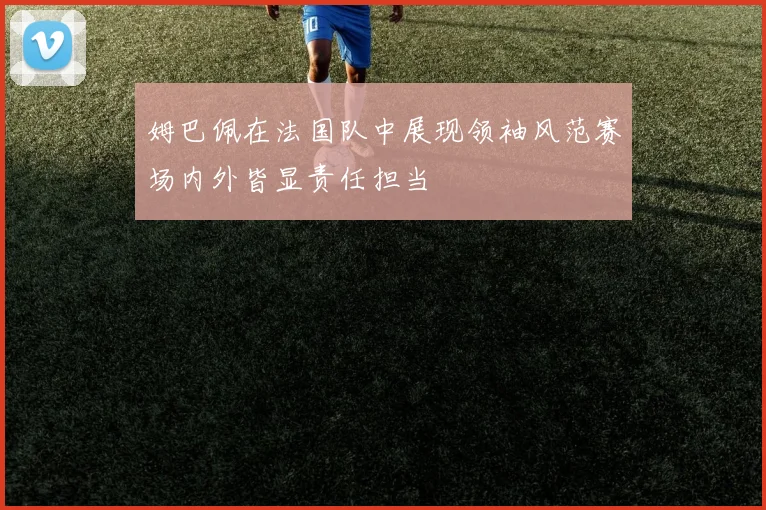 姆巴佩在法国队中展现领袖风范赛场内外皆显责任担当