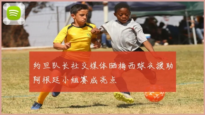 约旦队长社交媒体晒梅西球衣援助阿根廷小组赛成亮点