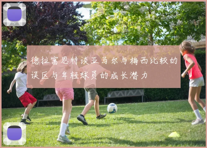 德拉富恩特谈亚马尔与梅西比较的误区与年轻球员的成长潜力