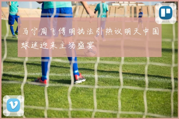 马宁周飞傅明执法引热议明天中国球迷迎来主场盛宴