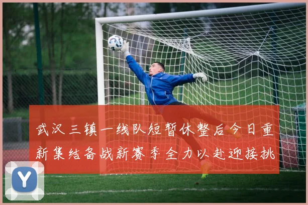 武汉三镇一线队短暂休整后今日重新集结备战新赛季全力以赴迎接挑战