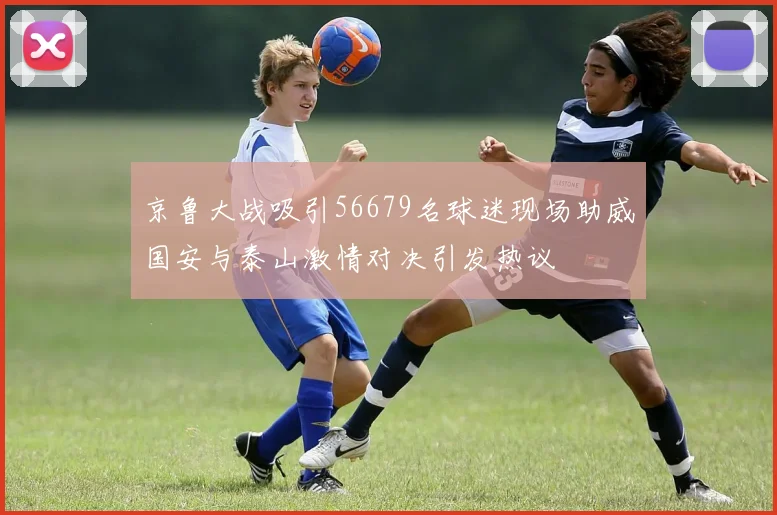 京鲁大战吸引56679名球迷现场助威国安与泰山激情对决引发热议
