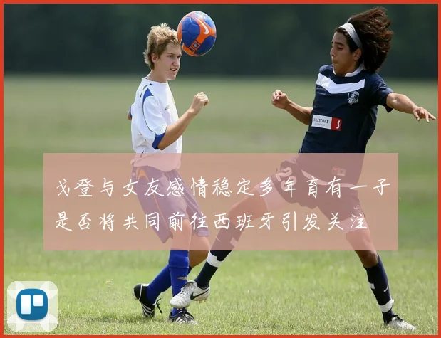 戈登与女友感情稳定多年育有一子是否将共同前往西班牙引发关注