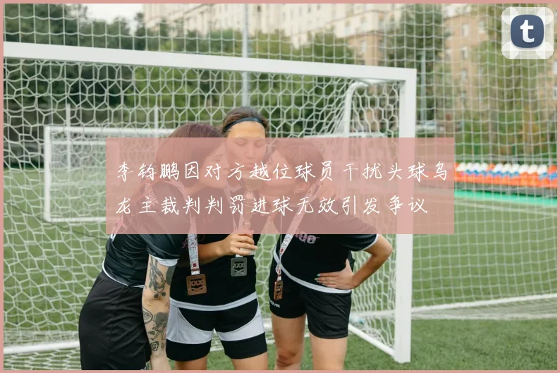 李钧鹏因对方越位球员干扰头球乌龙主裁判判罚进球无效引发争议