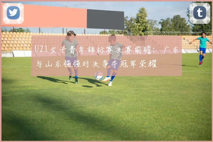 U21女子青年锦标赛决赛前瞻：广东与山东强强对决争夺冠军荣耀