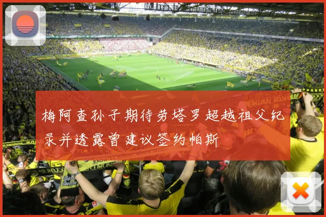 梅阿查孙子期待劳塔罗超越祖父纪录并透露曾建议签约帕斯