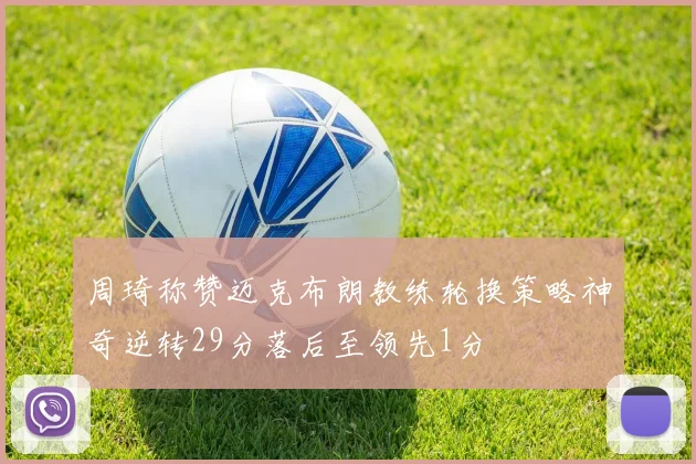 周琦称赞迈克布朗教练轮换策略神奇逆转29分落后至领先1分