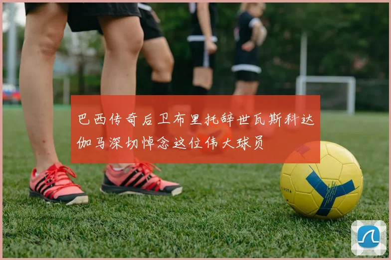 巴西传奇后卫布里托辞世瓦斯科达伽马深切悼念这位伟大球员